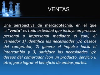 VENTAS

Una perspectiva de mercadotecnia, en el que
la "venta" es toda actividad que incluye un proceso
personal o impersonal mediante el cual, el
vendedor 1) identifica las necesidades y/o deseos
del comprador, 2) genera el impulso hacia el
intercambio y 3) satisface las necesidades y/o
deseos del comprador (con un producto, servicio u
otro) para lograr el beneficio de ambas partes.
 