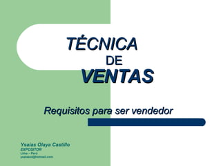 TÉCNICA    DE   VENTAS   Requisitos para ser vendedor Ysaias Olaya Castillo EXPOSITOR Lima – Perú [email_address] 