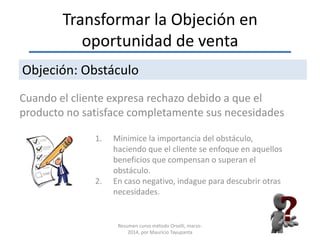 Transformar la Objeción en
oportunidad de venta
Cuando el cliente expresa rechazo debido a que el
producto no satisface completamente sus necesidades
Objeción: Obstáculo
1. Minimice la importancia del obstáculo,
haciendo que el cliente se enfoque en aquellos
beneficios que compensan o superan el
obstáculo.
2. En caso negativo, indague para descubrir otras
necesidades.
Resumen curso método Orselli, marzo-
2014, por Mauricio Tayupanta
 