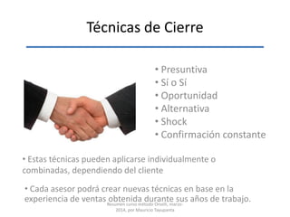 Técnicas de Cierre
• Presuntiva
• Sí o Sí
• Oportunidad
• Alternativa
• Shock
• Confirmación constante
• Estas técnicas pueden aplicarse individualmente o
combinadas, dependiendo del cliente
• Cada asesor podrá crear nuevas técnicas en base en la
experiencia de ventas obtenida durante sus años de trabajo.Resumen curso método Orselli, marzo-
2014, por Mauricio Tayupanta
 