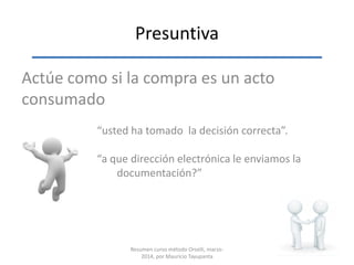 Presuntiva
Actúe como si la compra es un acto
consumado
“usted ha tomado la decisión correcta”.
“a que dirección electrónica le enviamos la
documentación?”
Resumen curso método Orselli, marzo-
2014, por Mauricio Tayupanta
 