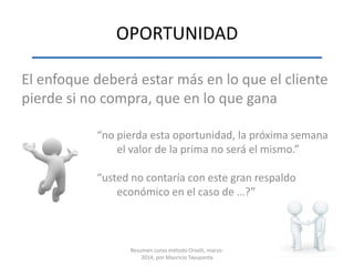 OPORTUNIDAD
El enfoque deberá estar más en lo que el cliente
pierde si no compra, que en lo que gana
“no pierda esta oportunidad, la próxima semana
el valor de la prima no será el mismo.”
“usted no contaría con este gran respaldo
económico en el caso de …?”
Resumen curso método Orselli, marzo-
2014, por Mauricio Tayupanta
 