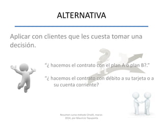 ALTERNATIVA
Aplicar con clientes que les cuesta tomar una
decisión.
“¿ hacemos el contrato con el plan A o plan B?.”
“¿ hacemos el contrato con débito a su tarjeta o a
su cuenta corriente?
Resumen curso método Orselli, marzo-
2014, por Mauricio Tayupanta
 