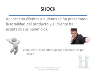 SHOCK
Aplicar con clientes a quienes se ha presentado
la totalidad del producto y el cliente ha
aceptado sus beneficios.
“indíqueme los nombres de los beneficiarios por
favor.”
Resumen curso método Orselli, marzo-
2014, por Mauricio Tayupanta
 