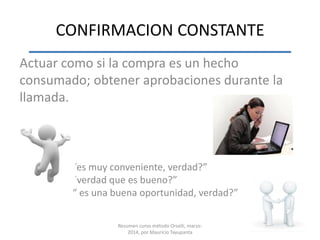CONFIRMACION CONSTANTE
Actuar como si la compra es un hecho
consumado; obtener aprobaciones durante la
llamada.
“es muy conveniente, verdad?”
”verdad que es bueno?”
“ es una buena oportunidad, verdad?”
Resumen curso método Orselli, marzo-
2014, por Mauricio Tayupanta
 