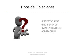 Tipos de Objeciones
• ESCEPTICISMO
• INDIFERENCIA
• MALENTENDIDO
• OBSTACULO
Resumen curso método Orselli, marzo-
2014, por Mauricio Tayupanta
 