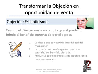Transformar la Objeción en
oportunidad de venta
Cuando el cliente cuestiona o duda que el producto
brinde el beneficio comentado por el asesor.
Objeción: Escepticismo
1. Cuídese de no compartir la incredulidad del
consumidor.
2. Introduzca una prueba que demuestre la
veracidad del beneficio ofertado.
3. Asegúrese que el cliente esta de acuerdo con la
prueba presentada.
Resumen curso método Orselli, marzo-
2014, por Mauricio Tayupanta
 