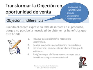 Transformar la Objeción en
oportunidad de venta
Cuando el cliente expresa su falta de interés en el producto,
porque no percibe la necesidad de obtener los beneficios que
este brinda
Objeción: Indiferencia
1. Indague para entender la razón de la
indiferencia.
2. Realice preguntas para descubrir necesidades.
3. Introduzca las características y beneficios que le
satisfacen.
4. Asegúrese que el cliente reconozca que estos
beneficios aseguran su necesidad.
SINTOMAS DE
INDIFERENCIA
• Silencio
• Distracciones
• Postergaciones
Resumen curso método Orselli, marzo-
2014, por Mauricio Tayupanta
 