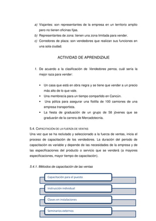 ~ 97 ~
Capacitación para el puesto
Instrucción individual
Clases en instalaciones
Seminarios externos
a) Viajantes: son representantes de la empresa en un territorio amplio
pero no tienen oficinas fijas.
b) Representantes de zona: tienen una zona limitada para vender.
c) Corredores de plaza: son vendedores que realizan sus funciones en
una sola ciudad.
ACTIVIDAD DE APRENDIZAJE
1. De acuerdo a la clasificación de Vendedores perros, cuál sería la
mejor raza para vender:
 Un casa que está en obra negra y se tiene que vender a un precio
más alto de lo que vale.
 Una membrecía para un tiempo compartido en Cancún.
 Una póliza para asegurar una flotilla de 100 camiones de una
empresa transportista.
 La fiesta de graduación de un grupo de 58 jóvenes que se
graduarán de la carrera de Mercadotecnia.
5.4. CAPACITACIÓN DE LA FUERZA DE VENTAS
Una vez que se ha reclutado y seleccionado a la fuerza de ventas, inicia el
proceso de capacitación de los vendedores. La duración del periodo de
capacitación es variable y depende de las necesidades de la empresa y de
las especificaciones del producto o servicio que se venderá (a mayores
especificaciones, mayor tiempo de capacitación).
5.4.1. Métodos de capacitación de las ventas
 