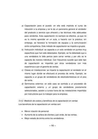 ~ 98 ~
a) Capacitación para el puesto: en ella está implícita el curso de
inducción a la empresa y se le da un panorama general al vendedor
del producto o servicio que ofrecerá y las técnicas más adecuadas
para venderlos. Esta capacitación no siempre es efectiva, ya que no
es lo mismo aprender en un aula, a hacerlo con la práctica; sin
embargo, se favorece la formación de equipos y la comunicación
entre compañeros. Este método de capacitación se imparte a grupos.
b) Instrucción individual: se capacita a un solo vendedor en puntos muy
específicos que han sido detectados. Ejemplo, se ha detectado que a
una vendedora le falta pericia para cerrar ventas y por ello se le
capacita de manera individual. Con frecuencia sucede que este tipo
de capacitación es impartido por otros vendedores con más
experiencia o por el gerente de ventas.
c) Clases en instalaciones: se imparte la capacitación al vendedor en el
mismo lugar donde se efectuará el proceso de venta. Ejemplo, se
capacita a un grupo de vendedores de electrodomésticos en el piso
de venta.
d) Seminarios externos: en este caso se contrata a un proveedor de
capacitación externo y un grupo de vendedores previamente
seleccionados, asisten a cursos fuera de las instalaciones impartidos
por instructores que no trabajan para la empresa.
5.4.2. Medición de costos y beneficios de la capacitación en ventas
Los beneficios de la capacitación en ventas son:
 Menor rotación de personal.
 Aumento de la cartera de clientes y por ende, de las ventas.
 Mejor estado de ánimo entre los vendedores.
 