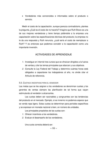 ~ 99 ~
 Vendedores más convencidos e informados sobre el producto o
servicio.
Medir el costo de la capacitación, aunque parezca contradictorio, plantea
la pregunta ¿Cuál es el costo de no hacerlo? Imagine que Ruth Bravo es una
de sus mejores vendedoras y tiene tiempo pidiéndole a la empresa una
capacitación sobre las especificaciones técnicas del producto; la empresa no
le da una respuesta y Ruth renuncia, ¿cuál sería el costo de reemplazar a
Ruth? Y es entonces que podemos concebir a la capacitación como una
importante inversión.
ACTIVIDADES DE APRENDIZAJE
1. Investigue en internet tres cursos que se ofrezcan dirigidos a la fuerza
de ventas y cite los temas principales que abarcan y sus objetivos.
2. Consulte la Ley Federal del Trabajo y determine cuántas horas está
obligados a capacitarse los trabajadores al año, no olvide citar el
Artículo de referencia.
5.5. CUOTAS E INCENTIVOS PARA EL VENDEDOR
Las metas que se les asignan a los vendedores se denominan cuotas y los
gerentes de ventas siempre las planificarán de tal forma que vayan
estimulando al vendedor a alcanzarlas.
Las cuotas deben ser razonables y congruentes con las tendencias
del producto en el mercado. Ejemplo, si es invierno no podemos esperar que
se venda ropa ligera. Estas cuotas se determinan para periodos específicos
y se expresan en moneda nacional o bien, en número de unidades.
Los principales propósitos de las cuotas son:
1. Ofrecer incentivos a los vendedores.
2. Evaluar el desempeño de los vendedores.
Una cuota correcta deberá ser:
 
