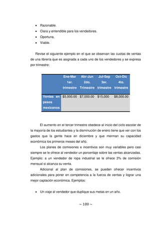 ~ 100 ~
 Razonable.
 Clara y entendible para los vendedores.
 Oportuna.
 Viable.
Revise el siguiente ejemplo en el que se observan las cuotas de ventas
de una librería que es asignada a cada uno de los vendedores y se expresa
por trimestre:
Ene-Mar
1er.
trimestre
Abr-Jun
2do.
Trimestre
Jul-Sep
3er.
trimestre
Oct-Dic
4to.
trimestre
Ventas en
pesos
mexicanos
$5,000.00 $7,000.00 $15,000 $8,000.00
El aumento en el tercer trimestre obedece al inicio del ciclo escolar de
la mayoría de los estudiantes y la disminución de enero tiene que ver con los
gastos que la gente hace en diciembre y que merman su capacidad
económica los primeros meses del año.
Los planes de comisiones e incentivos son muy variables pero casi
siempre se le ofrece al vendedor un porcentaje sobre las ventas alcanzadas.
Ejemplo: a un vendedor de ropa industrial se le ofrece 3% de comisión
mensual si alcanza su venta.
Adicional al plan de comisiones, se pueden ofrecer incentivos
adicionales para poner en competencia a la fuerza de ventas y lograr una
mejor captación económica. Ejemplos:
 Un viaje al vendedor que duplique sus metas en un año.
 