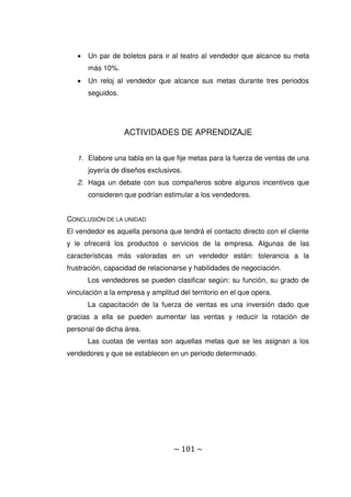 ~ 101 ~
 Un par de boletos para ir al teatro al vendedor que alcance su meta
más 10%.
 Un reloj al vendedor que alcance sus metas durante tres periodos
seguidos.
ACTIVIDADES DE APRENDIZAJE
1. Elabore una tabla en la que fije metas para la fuerza de ventas de una
joyería de diseños exclusivos.
2. Haga un debate con sus compañeros sobre algunos incentivos que
consideren que podrían estimular a los vendedores.
CONCLUSIÓN DE LA UNIDAD
El vendedor es aquella persona que tendrá el contacto directo con el cliente
y le ofrecerá los productos o servicios de la empresa. Algunas de las
características más valoradas en un vendedor están: tolerancia a la
frustración, capacidad de relacionarse y habilidades de negociación.
Los vendedores se pueden clasificar según: su función, su grado de
vinculación a la empresa y amplitud del territorio en el que opera.
La capacitación de la fuerza de ventas es una inversión dado que
gracias a ella se pueden aumentar las ventas y reducir la rotación de
personal de dicha área.
Las cuotas de ventas son aquellas metas que se les asignan a los
vendedores y que se establecen en un periodo determinado.
 