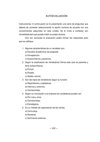 ~ 102 ~
AUTOEVALUACIÓN
Instrucciones: A continuación se le presentarán una serie de preguntas que
deberá de contestar seleccionando la opción correcta de acuerdo con sus
conocimientos adquiridos en esta unidad. Se le invita a contestar son
honestidad para que pueda medir su propio avance.
Una vez concluida la evaluación podrá revisar las respuestas para
que se califique.
1. Algunas características de un vendedor son:
a) Estudios académicos de posgrado.
b) Introspección.
c) Autoconfianza y paciencia.
2. Según la clasificación de Vendedores Perros esta raza es paciente y
tiene autoconfianza:
a) Pit bull.
b) Poodle.
c) Golden retriver.
3. Son dos tipos de vendedores según su función:
a) Repartidores y captadores.
b) Internos y externos.
c) Comisionistas.
4. Según su vinculación a la empresa los vendedores pueden ser:
a) Por ruta y zona.
b) Comisionistas.
c) Estratégicos.
5. Es un método de capacitación de las ventas:
a) Concursos.
b) Muestras.
c) Seminarios externos.
 