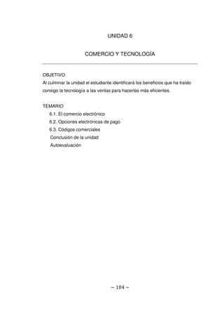 ~ 104 ~
UNIDAD 6
COMERCIO Y TECNOLOGÍA
OBJETIVO
Al culminar la unidad el estudiante identificará los beneficios que ha traído
consigo la tecnología a las ventas para hacerlas más eficientes.
TEMARIO
6.1. El comercio electrónico
6.2. Opciones electrónicas de pago
6.3. Códigos comerciales
Conclusión de la unidad
Autoevaluación
 