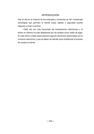 ~ 106 ~
INTRODUCCIÓN
Hoy en día en la mayoría de las empresas y comercios se han incorporado
tecnologías que permiten al cliente mayor rapidez y seguridad cuando
adquiere un bien o servicio.
Cada vez son más frecuentes las transacciones electrónicas y el
dinero en efectivo ha sido desplazado por las tarjetas como medio de pago.
En esta última unidad usted analizará algunos elementos relacionados con el
comercio electrónico y que se deben de atender para simplificarle el proceso
de compra al cliente.
 
