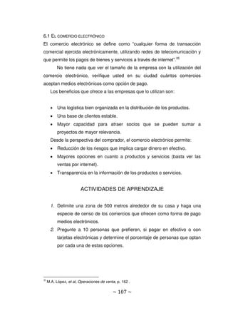 ~ 107 ~
6.1 EL COMERCIO ELECTRÓNICO
El comercio electrónico se define como “cualquier forma de transacción
comercial ejercida electrónicamente, utilizando redes de telecomunicación y
que permite los pagos de bienes y servicios a través de internet”.35
No tiene nada que ver el tamaño de la empresa con la utilización del
comercio electrónico, verifique usted en su ciudad cuántos comercios
aceptan medios electrónicos como opción de pago.
Los beneficios que ofrece a las empresas que lo utilizan son:
 Una logística bien organizada en la distribución de los productos.
 Una base de clientes estable.
 Mayor capacidad para atraer socios que se pueden sumar a
proyectos de mayor relevancia.
Desde la perspectiva del comprador, el comercio electrónico permite:
 Reducción de los riesgos que implica cargar dinero en efectivo.
 Mayores opciones en cuanto a productos y servicios (basta ver las
ventas por internet).
 Transparencia en la información de los productos o servicios.
ACTIVIDADES DE APRENDIZAJE
1. Delimite una zona de 500 metros alrededor de su casa y haga una
especie de censo de los comercios que ofrecen como forma de pago
medios electrónicos.
2. Pregunte a 10 personas que prefieren, si pagar en efectivo o con
tarjetas electrónicas y determine el porcentaje de personas que optan
por cada una de estas opciones.
35
M.A. López, et al, Operaciones de venta, p. 162 .
 