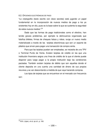 ~ 108 ~
6.2. OPCIONES ELECTRÓNICAS DE PAGO
“La criptografía (texto escrito con clave secreta) está jugando un papel
fundamental en la incorporación de nuevos medios de pago a los ya
existentes hoy en día, pues es la base sobre la que se sustenta la seguridad
de estos nuevos medios”.36
Dado que las formas de pago tradicionales como el efectivo, han
tenido graves problemas, por ejemplo la delincuencia organizada que
falsifica billetes, firmas de cheques falsos y robos, surge un nuevo medio
materializado a través de las tarjetas electrónicas que son un soporte de
plástico que sirven para pagar una transacción de compra venta.
Para que las tarjetas puedan ser empleadas, se necesita de una TPV
o Terminal Punto de Venta. Existen tarjetas de crédito en las que una
institución financiera asigna una línea de crédito de la que el cliente puede
disponer para luego pagar a la propia institución bajo las condiciones
pactadas. También existen tarjetas de débito que son aquellas donde el
cliente deposita en una cuenta una cantidad de dinero de sus propios
recursos y se van descontando a medida de que vaya haciendo compras.
Los tipos de tarjetas que se encuentran en el mercado con frecuencia
son:
36
M.A. López, et al, op cit., p. 164.
 
