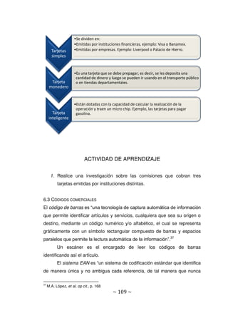 ~ 109 ~
ACTIVIDAD DE APRENDIZAJE
1. Realice una investigación sobre las comisiones que cobran tres
tarjetas emitidas por instituciones distintas.
6.3 CÓDIGOS COMERCIALES
El código de barras es “una tecnología de captura automática de información
que permite identificar artículos y servicios, cualquiera que sea su origen o
destino, mediante un código numérico y/o alfabético, el cual se representa
gráficamente con un símbolo rectangular compuesto de barras y espacios
paralelos que permite la lectura automática de la información”.37
Un escáner es el encargado de leer los códigos de barras
identificando así el artículo.
El sistema EAN es “un sistema de codificación estándar que identifica
de manera única y no ambigua cada referencia, de tal manera que nunca
37
M.A. López, et al, op cit., p. 168
Tarjetas
simples
•Se dividen en:
•Emitidas por instituciones financieras, ejemplo: Visa o Banamex.
•Emitidas por empresas. Ejemplo: Liverpool o Palacio de Hierro.
Tarjeta
monedero
•Es una tarjeta que se debe prepagar, es decir, se les deposita una
cantidad de dinero y luego se pueden ir usando en el transporte público
o en tiendas departamentales.
Tarjeta
inteligente
•Están dotadas con la capacidad de calcular la realización de la
operación y traen un micro chip. Ejemplo, las tarjetas para pagar
gasolina.
 