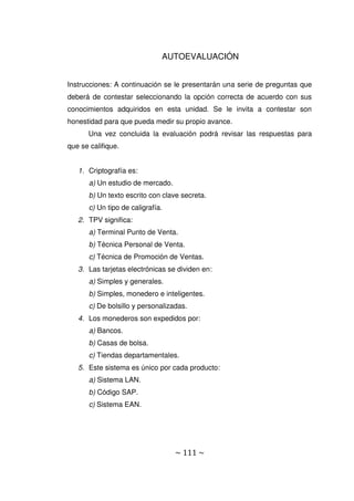 ~ 111 ~
AUTOEVALUACIÓN
Instrucciones: A continuación se le presentarán una serie de preguntas que
deberá de contestar seleccionando la opción correcta de acuerdo con sus
conocimientos adquiridos en esta unidad. Se le invita a contestar son
honestidad para que pueda medir su propio avance.
Una vez concluida la evaluación podrá revisar las respuestas para
que se califique.
1. Criptografía es:
a) Un estudio de mercado.
b) Un texto escrito con clave secreta.
c) Un tipo de caligrafía.
2. TPV significa:
a) Terminal Punto de Venta.
b) Técnica Personal de Venta.
c) Técnica de Promoción de Ventas.
3. Las tarjetas electrónicas se dividen en:
a) Simples y generales.
b) Simples, monedero e inteligentes.
c) De bolsillo y personalizadas.
4. Los monederos son expedidos por:
a) Bancos.
b) Casas de bolsa.
c) Tiendas departamentales.
5. Este sistema es único por cada producto:
a) Sistema LAN.
b) Código SAP.
c) Sistema EAN.
 