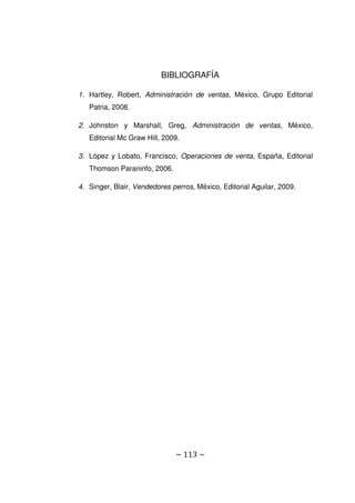 ~ 113 ~
BIBLIOGRAFÍA
1. Hartley, Robert, Administración de ventas, México, Grupo Editorial
Patria, 2008.
2. Johnston y Marshall, Greg, Administración de ventas, México,
Editorial Mc Graw Hill, 2009.
3. López y Lobato, Francisco, Operaciones de venta, España, Editorial
Thomson Paraninfo, 2006.
4. Singer, Blair, Vendedores perros, México, Editorial Aguilar, 2009.
 