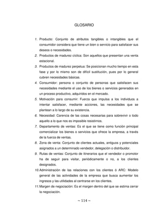 ~ 114 ~
GLOSARIO
1. Producto: Conjunto de atributos tangibles o intangibles que el
consumidor considera que tiene un bien o servicio para satisfacer sus
deseos o necesidades.
2. Productos de madurez cíclica: Son aquellos que presentan una venta
estacional.
3. Productos de madurez perpetua: Se posicionan mucho tiempo en esta
fase y por lo mismo son de difícil sustitución, pues por lo general
cubren necesidades básicas.
4. Consumidor: persona o conjunto de personas que satisfacen sus
necesidades mediante el uso de los bienes o servicios generados en
un proceso productivo, adquiridos en el mercado.
5. Motivación para consumir: Fuerza que impulsa a los individuos a
intentar satisfacer, mediante acciones, las necesidades que se
plantean a lo largo de su existencia.
6. Necesidad: Carencia de las cosas necesarias para sobrevivir o todo
aquello a lo que nos es imposible resistirnos.
7. Departamento de ventas: Es el que se tiene como función principal
comercializar los bienes o servicios que ofrece la empresa, a través
de la fuerza de ventas.
8. Zona de venta: Conjunto de clientes actuales, antiguos y potenciales
asignados a un determinado vendedor, delegación o distribuidor.
9. Rutas de ventas: Conjunto de itinerarios que el vendedor o promotor
ha de seguir para visitar, periódicamente o no, a los clientes
designados.
10.Administración de las relaciones con los clientes ó ARC: Modelo
general de las actividades de la empresa que busca aumentar los
ingresos y las utilidades al centrarse en los clientes.
11.Margen de negociación: Es el margen dentro del que se estima cerrar
la negociación.
 