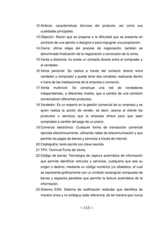 ~ 115 ~
12.Atributo: características técnicas del producto, así como sus
cualidades principales.
13.Objeción: Razón que se propone o la dificultad que se presenta en
contrario de una opinión o designio o para impugnar una proposición.
14.Cierre: última etapa del proceso de negociación, también es
denominada finalización de la negociación o conclusión de la venta.
15.Venta a distancia: no existe un contacto directo entre el comprador y
el vendedor.
16.Venta personal: Se realiza a través del contacto directo entre
vendedor y comprador y puede tener dos variables: realizarse dentro
o fuera de las instalaciones de la empresa o comercio.
17.Venta multinivel: Se construye una red de vendedores
independientes, a diferentes niveles, que a cambio de una comisión
comercializan diferentes productos.
18.Vendedor: Es un experto en la gestión comercial de su empresa y es
quien realiza la acción de vender, es decir, acerca al cliente los
productos o servicios que la empresa ofrece para que sean
comprados a cambio del pago de un precio.
19.Comercio electrónico: Cualquier forma de transacción comercial
ejercida electrónicamente, utilizando redes de telecomunicación y que
permite los pagos de bienes y servicios a través de internet.
20.Criptografía: texto escrito con clave secreta.
21.TPV: Terminal Punto de Venta.
22.Código de barras: Tecnología de captura automática de información
que permite identificar artículos y servicios, cualquiera que sea su
origen o destino, mediante un código numérico y/o alfabético, el cual
se representa gráficamente con un símbolo rectangular compuesto de
barras y espacios paralelos que permite la lectura automática de la
información.
23.Sistema EAN: Sistema de codificación estándar que identifica de
manera única y no ambigua cada referencia, de tal manera que nunca
 