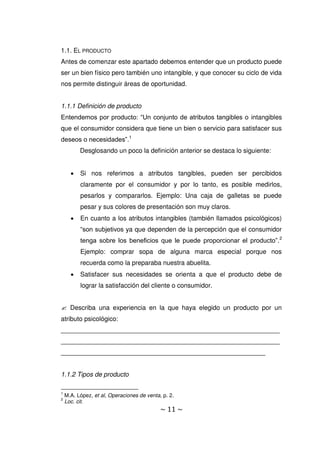 ~ 11 ~
1.1. EL PRODUCTO
Antes de comenzar este apartado debemos entender que un producto puede
ser un bien físico pero también uno intangible, y que conocer su ciclo de vida
nos permite distinguir áreas de oportunidad.
1.1.1 Definición de producto
Entendemos por producto: “Un conjunto de atributos tangibles o intangibles
que el consumidor considera que tiene un bien o servicio para satisfacer sus
deseos o necesidades”.1
Desglosando un poco la definición anterior se destaca lo siguiente:
 Si nos referimos a atributos tangibles, pueden ser percibidos
claramente por el consumidor y por lo tanto, es posible medirlos,
pesarlos y compararlos. Ejemplo: Una caja de galletas se puede
pesar y sus colores de presentación son muy claros.
 En cuanto a los atributos intangibles (también llamados psicológicos)
“son subjetivos ya que dependen de la percepción que el consumidor
tenga sobre los beneficios que le puede proporcionar el producto”.2
Ejemplo: comprar sopa de alguna marca especial porque nos
recuerda como la preparaba nuestra abuelita.
 Satisfacer sus necesidades se orienta a que el producto debe de
lograr la satisfacción del cliente o consumidor.
 Describa una experiencia en la que haya elegido un producto por un
atributo psicológico:
_____________________________________________________________
_____________________________________________________________
_________________________________________________________
1.1.2 Tipos de producto
1
M.A. López, et al, Operaciones de venta, p. 2.
2
Loc. cit.
 