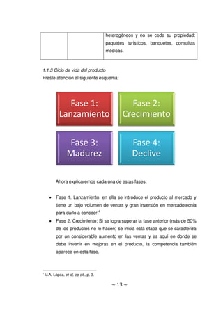 ~ 13 ~
heterogéneos y no se cede su propiedad:
paquetes turísticos, banquetes, consultas
médicas.
1.1.3 Ciclo de vida del producto
Preste atención al siguiente esquema:
Ahora explicaremos cada una de estas fases:
 Fase 1. Lanzamiento: en ella se introduce el producto al mercado y
tiene un bajo volumen de ventas y gran inversión en mercadotecnia
para darlo a conocer.4
 Fase 2. Crecimiento: Si se logra superar la fase anterior (más de 50%
de los productos no lo hacen) se inicia esta etapa que se caracteriza
por un considerable aumento en las ventas y es aquí en donde se
debe invertir en mejoras en el producto, la competencia también
aparece en esta fase.
4
M.A. López, et al, op cit., p. 3.
Fase 1:
Lanzamiento
Fase 2:
Crecimiento
Fase 3:
Madurez
Fase 4:
Declive
 