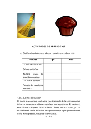 ~ 15 ~
ACTIVIDADES DE APRENDIZAJE
1. Clasifique los siguientes productos y mencione su ciclo de vida:
Producto Tipo Fase
Un anillo de diamantes
Esferas navideñas
Teléfono celular de
segunda generación
Una lata de verduras
Paquete de vacaciones
a Acapulco
1.2 EL CLIENTE O CONSUMIDOR
El cliente o consumidor es el activo más importante de la empresa porque
todos los esfuerzos se dirigen a satisfacer sus necesidades. Es necesario
entender que la empresa depende de sus clientes y no lo contrario, ya que
muchas veces se cae en un aire de superioridad que logra que el cliente se
sienta menospreciado, lo cual es un error grave.
 