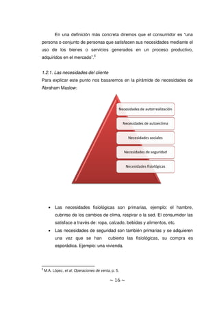 ~ 16 ~
En una definición más concreta diremos que el consumidor es “una
persona o conjunto de personas que satisfacen sus necesidades mediante el
uso de los bienes o servicios generados en un proceso productivo,
adquiridos en el mercado”.5
1.2.1. Las necesidades del cliente
Para explicar este punto nos basaremos en la pirámide de necesidades de
Abraham Maslow:
 Las necesidades fisiológicas son primarias, ejemplo: el hambre,
cubrirse de los cambios de clima, respirar o la sed. El consumidor las
satisface a través de: ropa, calzado, bebidas y alimentos, etc.
 Las necesidades de seguridad son también primarias y se adquieren
una vez que se han cubierto las fisiológicas, su compra es
esporádica. Ejemplo: una vivienda.
5
M.A. López, et al, Operaciones de venta, p. 5.
Necesidades de autorrealización
Necesidades de autoestima
Necesidades sociales
Necesidades de seguridad
Necesidades fisiológicas
 