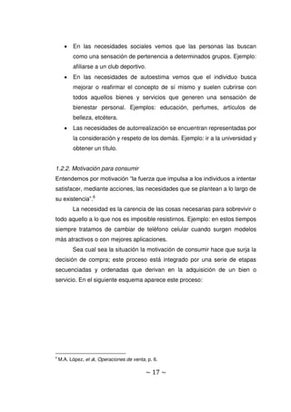 ~ 17 ~
 En las necesidades sociales vemos que las personas las buscan
como una sensación de pertenencia a determinados grupos. Ejemplo:
afiliarse a un club deportivo.
 En las necesidades de autoestima vemos que el individuo busca
mejorar o reafirmar el concepto de sí mismo y suelen cubrirse con
todos aquellos bienes y servicios que generen una sensación de
bienestar personal. Ejemplos: educación, perfumes, artículos de
belleza, etcétera.
 Las necesidades de autorrealización se encuentran representadas por
la consideración y respeto de los demás. Ejemplo: ir a la universidad y
obtener un título.
1.2.2. Motivación para consumir
Entendemos por motivación “la fuerza que impulsa a los individuos a intentar
satisfacer, mediante acciones, las necesidades que se plantean a lo largo de
su existencia”.6
La necesidad es la carencia de las cosas necesarias para sobrevivir o
todo aquello a lo que nos es imposible resistirnos. Ejemplo: en estos tiempos
siempre tratamos de cambiar de teléfono celular cuando surgen modelos
más atractivos o con mejores aplicaciones.
Sea cual sea la situación la motivación de consumir hace que surja la
decisión de compra; este proceso está integrado por una serie de etapas
secuenciadas y ordenadas que derivan en la adquisición de un bien o
servicio. En el siguiente esquema aparece este proceso:
6
M.A. López, et al, Operaciones de venta, p. 6.
 