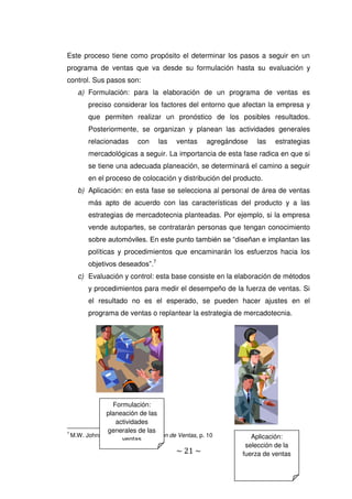 ~ 21 ~
Este proceso tiene como propósito el determinar los pasos a seguir en un
programa de ventas que va desde su formulación hasta su evaluación y
control. Sus pasos son:
a) Formulación: para la elaboración de un programa de ventas es
preciso considerar los factores del entorno que afectan la empresa y
que permiten realizar un pronóstico de los posibles resultados.
Posteriormente, se organizan y planean las actividades generales
relacionadas con las ventas agregándose las estrategias
mercadológicas a seguir. La importancia de esta fase radica en que si
se tiene una adecuada planeación, se determinará el camino a seguir
en el proceso de colocación y distribución del producto.
b) Aplicación: en esta fase se selecciona al personal de área de ventas
más apto de acuerdo con las características del producto y a las
estrategias de mercadotecnia planteadas. Por ejemplo, si la empresa
vende autopartes, se contratarán personas que tengan conocimiento
sobre automóviles. En este punto también se “diseñan e implantan las
políticas y procedimientos que encaminarán los esfuerzos hacia los
objetivos deseados”.7
c) Evaluación y control: esta base consiste en la elaboración de métodos
y procedimientos para medir el desempeño de la fuerza de ventas. Si
el resultado no es el esperado, se pueden hacer ajustes en el
programa de ventas o replantear la estrategia de mercadotecnia.
7
M.W. Johnston, et al., Administración de Ventas, p. 10
Formulación:
planeación de las
actividades
generales de las
ventas Aplicación:
selección de la
fuerza de ventas
 