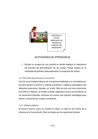 ~ 22 ~
ACTIVIDADES DE APRENDIZAJE
1. Escriba un ensayo de una cuartilla en donde explique la importancia
del proceso de administración de las ventas. Ponga énfasis en la
necesidad de plantear adecuadamente un programa de ventas.
1.4. FACTORES QUE AFECTAN A LAS VENTAS
Una de las principales labores de una persona dedicada a la mercadotecnia,
es estar atentos al entorno e intentar pronosticar y elaborar estrategias ente
diferentes escenarios. Ejemplo: en el año 1994 se vivió una crisis económica
muy difícil en México, en donde el poder adquisitivo de los consumidores se
vio seriamente afectado, entonces se tuvieron que plantear estrategias para
alentar a las personas a seguir comprando.
1.4.1. Entorno externo
El entorno externo como su nombre lo indica, no está en las manos de la
empresa sino fuera de ella. Éste se integra por los siguientes factores:
Evaluación y
control:
elaboración de
métodos de
medición del
desempeño
 