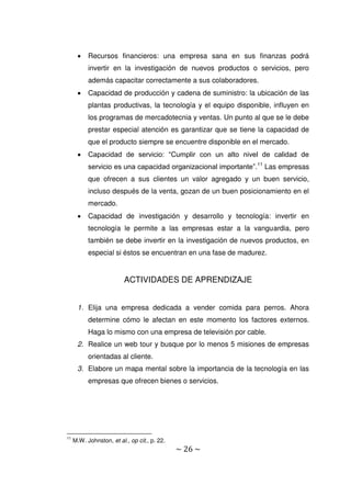~ 26 ~
 Recursos financieros: una empresa sana en sus finanzas podrá
invertir en la investigación de nuevos productos o servicios, pero
además capacitar correctamente a sus colaboradores.
 Capacidad de producción y cadena de suministro: la ubicación de las
plantas productivas, la tecnología y el equipo disponible, influyen en
los programas de mercadotecnia y ventas. Un punto al que se le debe
prestar especial atención es garantizar que se tiene la capacidad de
que el producto siempre se encuentre disponible en el mercado.
 Capacidad de servicio: “Cumplir con un alto nivel de calidad de
servicio es una capacidad organizacional importante”.11
Las empresas
que ofrecen a sus clientes un valor agregado y un buen servicio,
incluso después de la venta, gozan de un buen posicionamiento en el
mercado.
 Capacidad de investigación y desarrollo y tecnología: invertir en
tecnología le permite a las empresas estar a la vanguardia, pero
también se debe invertir en la investigación de nuevos productos, en
especial si éstos se encuentran en una fase de madurez.
ACTIVIDADES DE APRENDIZAJE
1. Elija una empresa dedicada a vender comida para perros. Ahora
determine cómo le afectan en este momento los factores externos.
Haga lo mismo con una empresa de televisión por cable.
2. Realice un web tour y busque por lo menos 5 misiones de empresas
orientadas al cliente.
3. Elabore un mapa mental sobre la importancia de la tecnología en las
empresas que ofrecen bienes o servicios.
11
M.W. Johnston, et al., op cit., p. 22.
 