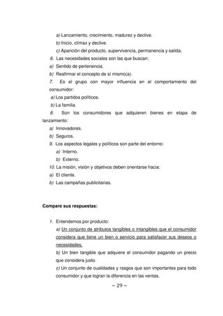 ~ 29 ~
a) Lanzamiento, crecimiento, madurez y declive.
b) Inicio, clímax y declive.
c) Aparición del producto, supervivencia, permanencia y salida.
6. Las necesidades sociales son las que buscan:
a) Sentido de pertenencia.
b) Reafirmar el concepto de sí mismo(a).
7. Es el grupo con mayor influencia en el comportamiento del
consumidor:
a) Los partidos políticos.
b) La familia.
8. Son los consumidores que adquieren bienes en etapa de
lanzamiento:
a) Innovadores.
b) Seguros.
9. Los aspectos legales y políticos son parte del entorno:
a) Interno.
b) Externo.
10. La misión, visión y objetivos deben orientarse hacia:
a) El cliente.
b) Las campañas publicitarias.
Compare sus respuestas:
1. Entendemos por producto:
a) Un conjunto de atributos tangibles o intangibles que el consumidor
considera que tiene un bien o servicio para satisfacer sus deseos o
necesidades.
b) Un bien tangible que adquiere el consumidor pagando un precio
que considera justo.
c) Un conjunto de cualidades y rasgos que son importantes para todo
consumidor y que logran la diferencia en las ventas.
 