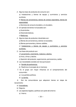 ~ 30 ~
2. Algunos tipos de productos de consumo son:
a) Instalaciones y bienes de equipo y suministros y servicios
auxiliares.
b) Bienes de conveniencia, bienes de compra esporádica, bienes de
especialidad.
c) Servicios de consumo duradero y no duradero.
3. Un ejemplo de bienes no buscados son:
a) Automóviles.
b) Electrodomésticos.
c) Medicinas.
4. Algunos tipos de productos industriales son:
a) Bienes de conveniencia y bienes no buscados.
b) Bienes permanentes y bienes volátiles.
c) Instalaciones y bienes de equipo y suministros y servicios
auxiliares.
5. Las fases del producto son:
a) Lanzamiento, crecimiento, madurez y declive.
b) Inicio, clímax y declive.
c) Aparición del producto, supervivencia, permanencia y salida.
6. Las necesidades sociales son las que buscan:
a) Sentido de pertenencia.
b) Reafirmar el concepto de sí mismo(a).
7. Es el grupo con mayor influencia en el comportamiento del
consumidor:
a) Los partidos políticos.
b) La familia.
8. Son los consumidores que adquieren bienes en etapa de
lanzamiento:
a) Innovadores.
b) Seguros.
9. Los aspectos legales y políticos son parte del entorno:
a) Interno.
 