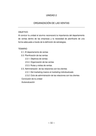 ~ 32 ~
UNIDAD 2
ORGANIZACIÓN DE LAS VENTAS
OBJETIVO
Al concluir la unidad el alumno reconocerá la importancia del departamento
de ventas dentro de las empresas y la necesidad de planificarlo de una
forma adecuada a través de la definición de estrategias.
TEMARIO
2.1. El departamento de ventas
2.2. Planificación de las ventas
2.2.1. Objetivos de ventas
2.2.2. Organización de las ventas
2.2.3. Rutas y visitas de ventas
2.3. Administración de las relaciones con los clientes
2.3.1. Del marketing masivo al marketing individualizado
2.3.2. Ciclo de administración de las relaciones con los clientes
Conclusión de la unidad
Autoevaluación
 