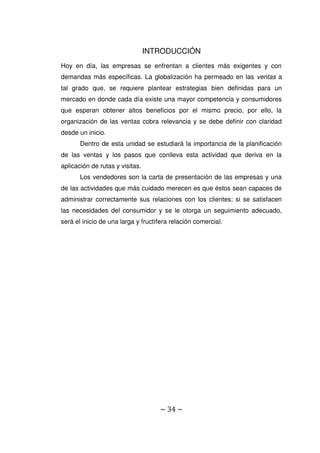 ~ 34 ~
INTRODUCCIÓN
Hoy en día, las empresas se enfrentan a clientes más exigentes y con
demandas más específicas. La globalización ha permeado en las ventas a
tal grado que, se requiere plantear estrategias bien definidas para un
mercado en donde cada día existe una mayor competencia y consumidores
que esperan obtener altos beneficios por el mismo precio, por ello, la
organización de las ventas cobra relevancia y se debe definir con claridad
desde un inicio.
Dentro de esta unidad se estudiará la importancia de la planificación
de las ventas y los pasos que conlleva esta actividad que deriva en la
aplicación de rutas y visitas.
Los vendedores son la carta de presentación de las empresas y una
de las actividades que más cuidado merecen es que éstos sean capaces de
administrar correctamente sus relaciones con los clientes; si se satisfacen
las necesidades del consumidor y se le otorga un seguimiento adecuado,
será el inicio de una larga y fructífera relación comercial.
 