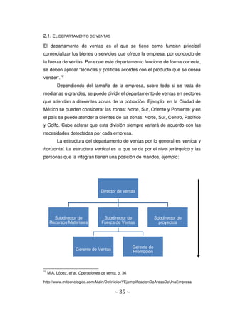 ~ 35 ~
2.1. EL DEPARTAMENTO DE VENTAS
El departamento de ventas es el que se tiene como función principal
comercializar los bienes o servicios que ofrece la empresa, por conducto de
la fuerza de ventas. Para que este departamento funcione de forma correcta,
se deben aplicar “técnicas y políticas acordes con el producto que se desea
vender”.12
Dependiendo del tamaño de la empresa, sobre todo si se trata de
medianas o grandes, se puede dividir el departamento de ventas en sectores
que atiendan a diferentes zonas de la población. Ejemplo: en la Ciudad de
México se pueden considerar las zonas: Norte, Sur, Oriente y Poniente; y en
el país se puede atender a clientes de las zonas: Norte, Sur, Centro, Pacífico
y Golfo. Cabe aclarar que esta división siempre variará de acuerdo con las
necesidades detectadas por cada empresa.
La estructura del departamento de ventas por lo general es vertical y
horizontal. La estructura vertical es la que se da por el nivel jerárquico y las
personas que la integran tienen una posición de mandos, ejemplo:
12
M.A. López, et al, Operaciones de venta, p. 36
http://www.mitecnologico.com/Main/DefinicionYEjemplificacionDeAreasDeUnaEmpresa
Director de ventas
Subdirector de
Recursos Materiales
Subdirector de
Fuerza de Ventas
Gerente de Ventas
Gerente de
Promoción
Subdirector de
proyectos
 