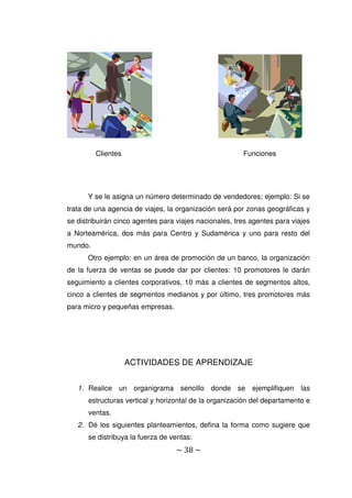 ~ 38 ~
Y se le asigna un número determinado de vendedores; ejemplo: Si se
trata de una agencia de viajes, la organización será por zonas geográficas y
se distribuirán cinco agentes para viajes nacionales, tres agentes para viajes
a Norteamérica, dos más para Centro y Sudamérica y uno para resto del
mundo.
Otro ejemplo: en un área de promoción de un banco, la organización
de la fuerza de ventas se puede dar por clientes: 10 promotores le darán
seguimiento a clientes corporativos, 10 más a clientes de segmentos altos,
cinco a clientes de segmentos medianos y por último, tres promotores más
para micro y pequeñas empresas.
ACTIVIDADES DE APRENDIZAJE
1. Realice un organigrama sencillo donde se ejemplifiquen las
estructuras vertical y horizontal de la organización del departamento e
ventas.
2. Dé los siguientes planteamientos, defina la forma como sugiere que
se distribuya la fuerza de ventas:
Clientes Funciones
 