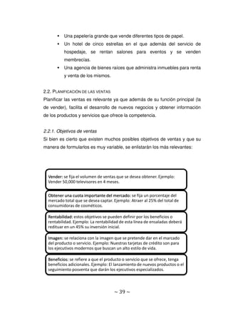 ~ 39 ~
 Una papelería grande que vende diferentes tipos de papel.
 Un hotel de cinco estrellas en el que además del servicio de
hospedaje, se rentan salones para eventos y se venden
membrecías.
 Una agencia de bienes raíces que administra inmuebles para renta
y venta de los mismos.
2.2. PLANIFICACIÓN DE LAS VENTAS
Planificar las ventas es relevante ya que además de su función principal (la
de vender), facilita el desarrollo de nuevos negocios y obtener información
de los productos y servicios que ofrece la competencia.
2.2.1. Objetivos de ventas
Si bien es cierto que existen muchos posibles objetivos de ventas y que su
manera de formularlos es muy variable, se enlistarán los más relevantes:
Vender: se fija el volumen de ventas que se desea obtener. Ejemplo:
Vender 50,000 televisores en 4 meses.
Obtener una cuota importante del mercado: se fija un porcentaje del
mercado total que se desea captar. Ejemplo: Atraer al 25% del total de
consumidoras de cosméticos.
Rentabilidad: estos objetivos se pueden definir por los beneficios o
rentabilidad. Ejemplo: La rentabilidad de esta línea de ensaladas deberá
redituar en un 45% su inversión inicial.
Imagen: se relaciona con la imagen que se pretende dar en el marcado
del producto o servicio. Ejemplo: Nuestras tarjetas de crédito son para
los ejecutivos modernos que buscan un alto estilo de vida.
Beneficios: se refiere a que el producto o servicio que se ofrece, tenga
beneficios adicionales. Ejemplo: El lanzamiento de nuevos productos o el
seguimiento posventa que darán los ejecutivos especializados.
 