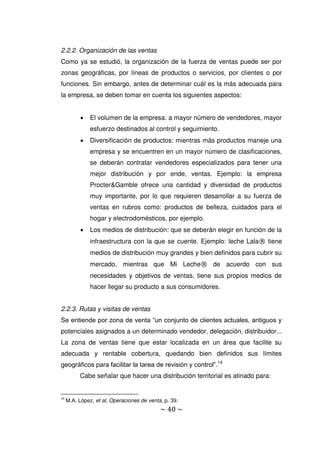 ~ 40 ~
2.2.2. Organización de las ventas
Como ya se estudió, la organización de la fuerza de ventas puede ser por
zonas geográficas, por líneas de productos o servicios, por clientes o por
funciones. Sin embargo, antes de determinar cuál es la más adecuada para
la empresa, se deben tomar en cuenta los siguientes aspectos:
 El volumen de la empresa: a mayor número de vendedores, mayor
esfuerzo destinados al control y seguimiento.
 Diversificación de productos: mientras más productos maneje una
empresa y se encuentren en un mayor número de clasificaciones,
se deberán contratar vendedores especializados para tener una
mejor distribución y por ende, ventas. Ejemplo: la empresa
Procter&Gamble ofrece una cantidad y diversidad de productos
muy importante, por lo que requieren desarrollar a su fuerza de
ventas en rubros como: productos de belleza, cuidados para el
hogar y electrodomésticos, por ejemplo.
 Los medios de distribución: que se deberán elegir en función de la
infraestructura con la que se cuente. Ejemplo: leche Lala® tiene
medios de distribución muy grandes y bien definidos para cubrir su
mercado, mientras que Mi Leche® de acuerdo con sus
necesidades y objetivos de ventas, tiene sus propios medios de
hacer llegar su producto a sus consumidores.
2.2.3. Rutas y visitas de ventas
Se entiende por zona de venta “un conjunto de clientes actuales, antiguos y
potenciales asignados a un determinado vendedor, delegación, distribuidor...
La zona de ventas tiene que estar localizada en un área que facilite su
adecuada y rentable cobertura, quedando bien definidos sus límites
geográficos para facilitar la tarea de revisión y control”.14
Cabe señalar que hacer una distribución territorial es atinado para:
14
M.A. López, et al, Operaciones de venta, p. 39.
 