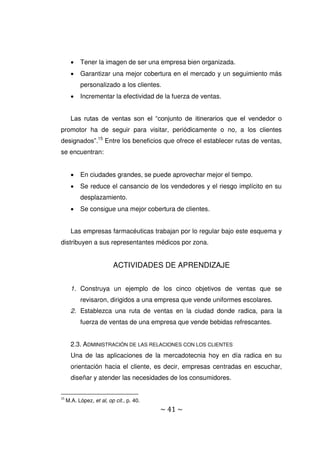 ~ 41 ~
 Tener la imagen de ser una empresa bien organizada.
 Garantizar una mejor cobertura en el mercado y un seguimiento más
personalizado a los clientes.
 Incrementar la efectividad de la fuerza de ventas.
Las rutas de ventas son el “conjunto de itinerarios que el vendedor o
promotor ha de seguir para visitar, periódicamente o no, a los clientes
designados”.15
Entre los beneficios que ofrece el establecer rutas de ventas,
se encuentran:
 En ciudades grandes, se puede aprovechar mejor el tiempo.
 Se reduce el cansancio de los vendedores y el riesgo implícito en su
desplazamiento.
 Se consigue una mejor cobertura de clientes.
Las empresas farmacéuticas trabajan por lo regular bajo este esquema y
distribuyen a sus representantes médicos por zona.
ACTIVIDADES DE APRENDIZAJE
1. Construya un ejemplo de los cinco objetivos de ventas que se
revisaron, dirigidos a una empresa que vende uniformes escolares.
2. Establezca una ruta de ventas en la ciudad donde radica, para la
fuerza de ventas de una empresa que vende bebidas refrescantes.
2.3. ADMINISTRACIÓN DE LAS RELACIONES CON LOS CLIENTES
Una de las aplicaciones de la mercadotecnia hoy en día radica en su
orientación hacia el cliente, es decir, empresas centradas en escuchar,
diseñar y atender las necesidades de los consumidores.
15
M.A. López, et al, op cit., p. 40.
 