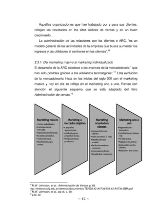 ~ 42 ~
Aquellas organizaciones que han trabajado por y para sus clientes,
reflejan los resultados en los altos índices de ventas y en un buen
crecimiento.
La administración de las relaciones con los clientes o ARC, “es un
modelo general de las actividades de la empresa que busca aumentar los
ingresos y las utilidades al centrarse en los clientes”.16
2.3.1. Del marketing masivo al marketing individualizado
El desarrollo de la ARC obedece a los avances de la mercadotecnia,” que
han sido posibles gracias a los adelantos tecnológicos”.17
Esta evolución
de la mercadotecnia inicia en los inicios del siglo XXI con el marketing
masivo y hoy en día se refleja en el marketing uno a uno. Revise con
atención el siguiente esquema que se está adaptado del libro
Administración de ventas:18
16
M.W. Johnston, et al., Administración de Ventas, p. 68.
http://wwwisis.ufg.edu.sv/wwwisis/documentos/TE/658.42-A473d/658.42-A473d-GBA.pdf
17
M.W. Johnston, et al., op cit, p. 69.
18
Loc. cit.
 