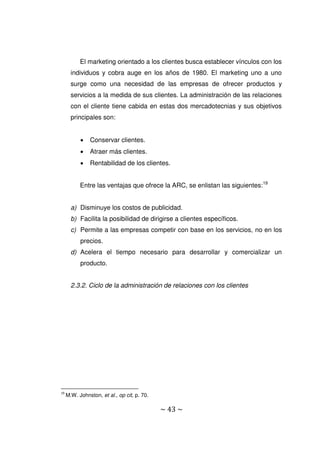~ 43 ~
El marketing orientado a los clientes busca establecer vínculos con los
individuos y cobra auge en los años de 1980. El marketing uno a uno
surge como una necesidad de las empresas de ofrecer productos y
servicios a la medida de sus clientes. La administración de las relaciones
con el cliente tiene cabida en estas dos mercadotecnias y sus objetivos
principales son:
 Conservar clientes.
 Atraer más clientes.
 Rentabilidad de los clientes.
Entre las ventajas que ofrece la ARC, se enlistan las siguientes:19
a) Disminuye los costos de publicidad.
b) Facilita la posibilidad de dirigirse a clientes específicos.
c) Permite a las empresas competir con base en los servicios, no en los
precios.
d) Acelera el tiempo necesario para desarrollar y comercializar un
producto.
2.3.2. Ciclo de la administración de relaciones con los clientes
19
M.W. Johnston, et al., op cit, p. 70.
 