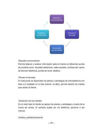 ~ 44 ~
Descubrir conocimientos
Permite obtener y analizar información sobre el cliente en diferentes puntos
de contacto como: llamadas telefónicas, redes sociales, archivos den centro
de atención telefónica, puntos de venta, etcétera.
Planear el mercado
En este punto se desarrollan los planes y estrategias de mercadotecnia con
fase a lo recabado en la fase anterior, es decir, permite diseñar los medios
para atraer al cliente.
Interacción con los clientes
Es en esta fase en donde se aplican los planes y estrategias a través de la
fuerza de ventas. El contacto puede ser vía telefónica, personal o por
internet.
Análisis y perfeccionamiento
Descubrir
conocimientos
Planear el
mercado
Interacción
con el cliente
Analizar y
perfecionar
 