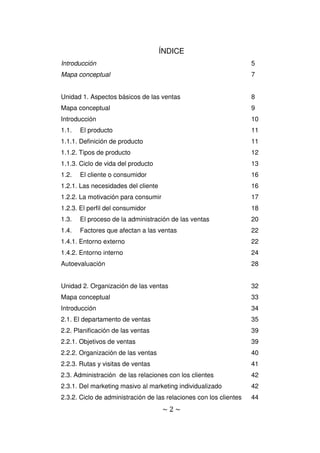 ~ 2 ~
ÍNDICE
Introducción 5
Mapa conceptual 7
Unidad 1. Aspectos básicos de las ventas 8
Mapa conceptual 9
Introducción 10
1.1. El producto 11
1.1.1. Definición de producto 11
1.1.2. Tipos de producto 12
1.1.3. Ciclo de vida del producto 13
1.2. El cliente o consumidor 16
1.2.1. Las necesidades del cliente 16
1.2.2. La motivación para consumir 17
1.2.3. El perfil del consumidor 18
1.3. El proceso de la administración de las ventas 20
1.4. Factores que afectan a las ventas 22
1.4.1. Entorno externo 22
1.4.2. Entorno interno 24
Autoevaluación 28
Unidad 2. Organización de las ventas 32
Mapa conceptual 33
Introducción 34
2.1. El departamento de ventas 35
2.2. Planificación de las ventas 39
2.2.1. Objetivos de ventas 39
2.2.2. Organización de las ventas 40
2.2.3. Rutas y visitas de ventas 41
2.3. Administración de las relaciones con los clientes 42
2.3.1. Del marketing masivo al marketing individualizado 42
2.3.2. Ciclo de administración de las relaciones con los clientes 44
 