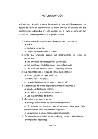 ~ 47 ~
AUTOEVALUACIÓN
Instrucciones: A continuación se le presentarán una serie de preguntas que
deberá de contestar seleccionando la opción correcta de acuerdo con sus
conocimientos adquiridos en esta unidad. Se le invita a contestar son
honestidad para que pueda medir su propio avance.
1. La estructura del departamento de ventas, por lo general es:
a) Mixta.
b) Vertical y horizontal.
c) Dirigida al cliente interno y externo.
2. Entre las funciones básicas del departamento de ventas se
encuentran:
a) Las funciones de mercadotecnia y publicidad.
b) Las estrategias de distribución y venta del producto.
c) Las funciones administrativas, operativas y técnicas.
3. La organización de la fuerza de ventas puede ser por:
a) Zonas geográficas y por funciones.
b) El tamaño del mercado.
c) La rentabilidad que tenga un nicho de mercado.
4. Los objetivos de ventas se pueden plantear de acuerdo a:
a) Vender, rentabilidad e imagen.
b) La cantidad que se invertirá en publicidad.
c) Las características del cliente.
5. Se entiende por ruta de ventas:
a) El conjunto de medios de promoción del producto.
b) El conjunto de itinerarios que el vendedor sigue para visitar,
periódicamente o no, a los clientes asignados.
c) La que sigue el cliente para comprar el producto.
6. Es una de las características del marketing orientado a los clientes:
a) Amplitud de relaciones.
 