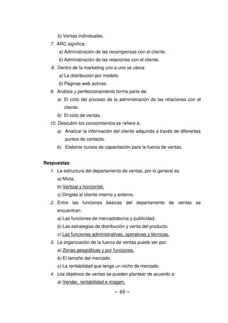 ~ 48 ~
b) Ventas individuales.
7. ARC significa:
a) Administración de las recompensas con el cliente.
b) Administración de las relaciones con el cliente.
8. Dentro de la marketing uno a uno se ubica:
a) La distribución por modelo.
b) Páginas web activas.
9. Análisis y perfeccionamiento forma parte de:
a) El ciclo del proceso de la administración de las relaciones con el
cliente.
b) El ciclo de ventas.
10. Descubrir los conocimientos se refiere a:
a) Analizar la información del cliente adquirida a través de diferentes
puntos de contacto.
b) Elaborar cursos de capacitación para la fuerza de ventas.
Respuestas:
1. La estructura del departamento de ventas, por lo general es:
a) Mixta.
b) Vertical y horizontal.
c) Dirigida al cliente interno y externo.
2. Entre las funciones básicas del departamento de ventas se
encuentran:
a) Las funciones de mercadotecnia y publicidad.
b) Las estrategias de distribución y venta del producto.
c) Las funciones administrativas, operativas y técnicas.
3. La organización de la fuerza de ventas puede ser por:
a) Zonas geográficas y por funciones.
b) El tamaño del mercado.
c) La rentabilidad que tenga un nicho de mercado.
4. Los objetivos de ventas se pueden plantear de acuerdo a:
a) Vender, rentabilidad e imagen.
 